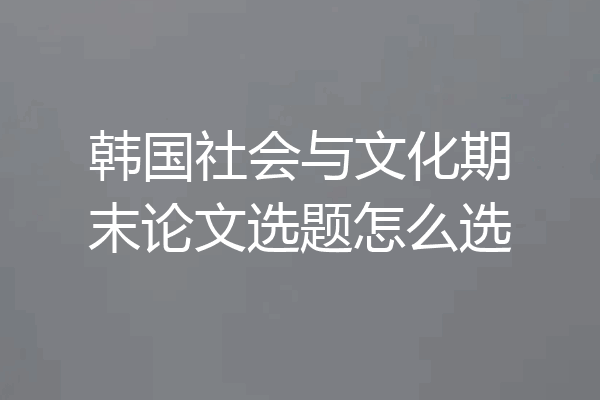 韩国社会与文化期末论文选题怎么选