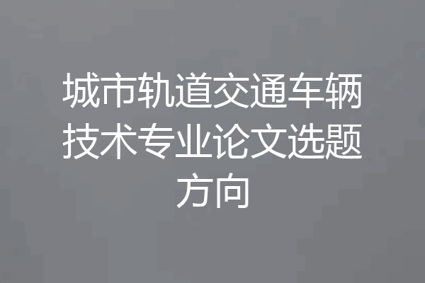 城市轨道交通车辆技术专业论文选题方向