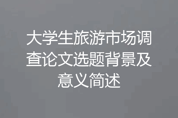 大学生旅游市场调查论文选题背景及意义简述