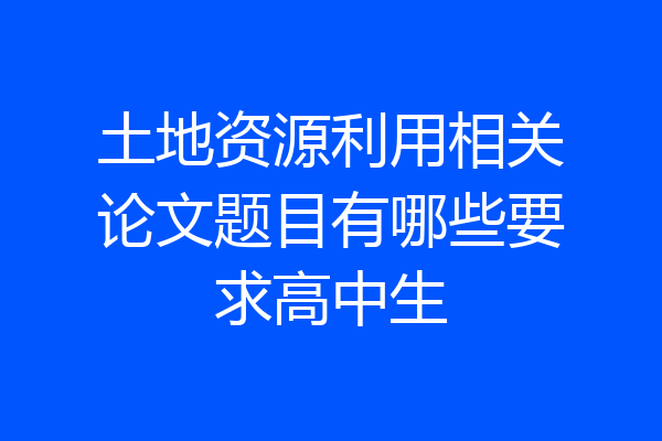 土地资源利用相关论文题目有哪些要求高中生
