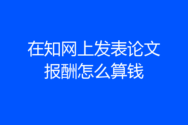 在知网上发表论文报酬怎么算钱