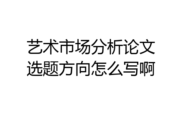 艺术市场分析论文选题方向怎么写啊