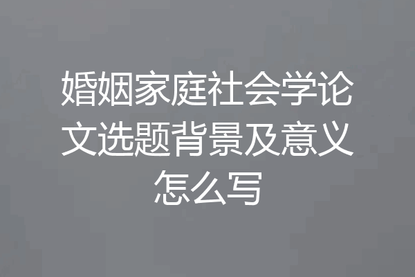 婚姻家庭社会学论文选题背景及意义怎么写