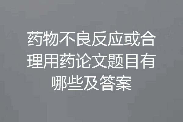 药物不良反应或合理用药论文题目有哪些及答案