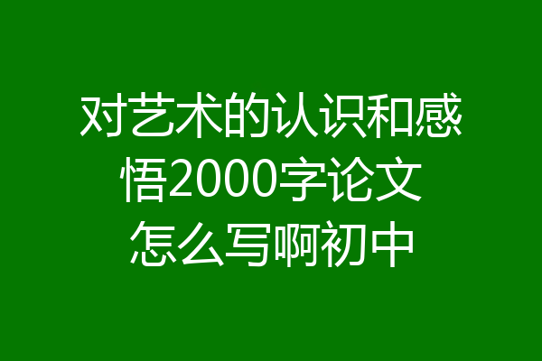 对艺术的认识和感悟2000字论文怎么写啊初中