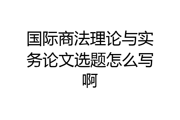 国际商法理论与实务论文选题怎么写啊