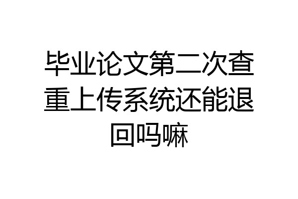 毕业论文第二次查重上传系统还能退回吗嘛