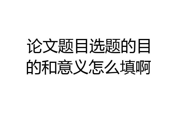 论文题目选题的目的和意义怎么填啊