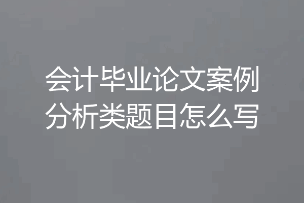 会计毕业论文案例分析类题目怎么写