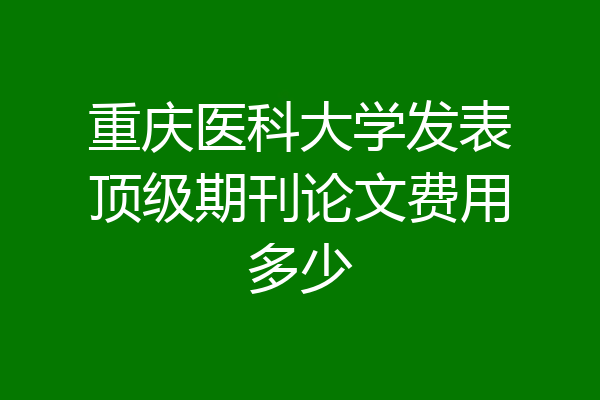 重庆医科大学发表顶级期刊论文费用多少