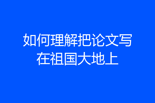 如何理解把论文写在祖国大地上