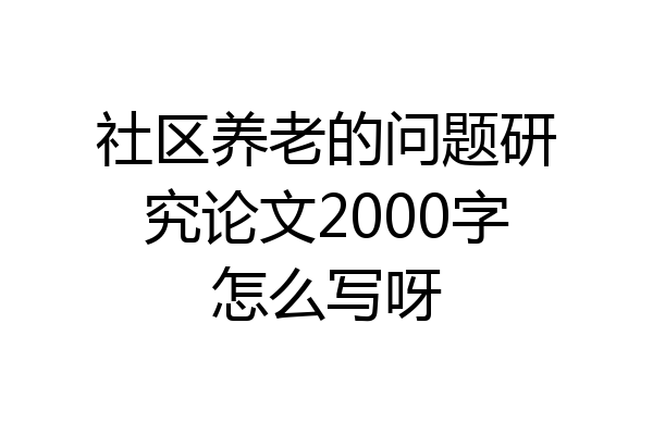 社区养老的问题研究论文2000字怎么写呀