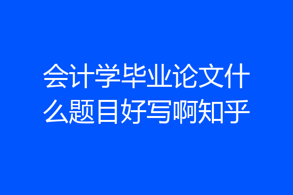 会计学毕业论文什么题目好写啊知乎