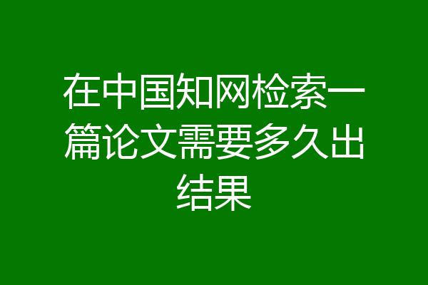 在中国知网检索一篇论文需要多久出结果