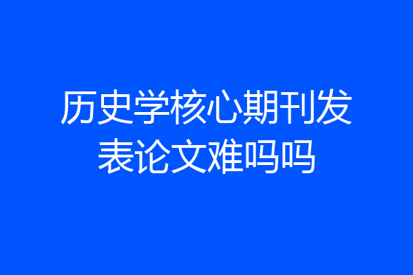 历史学核心期刊发表论文难吗吗