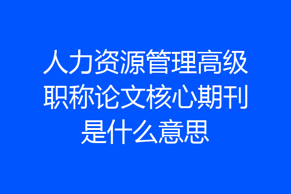 人力资源管理高级职称论文核心期刊是什么意思