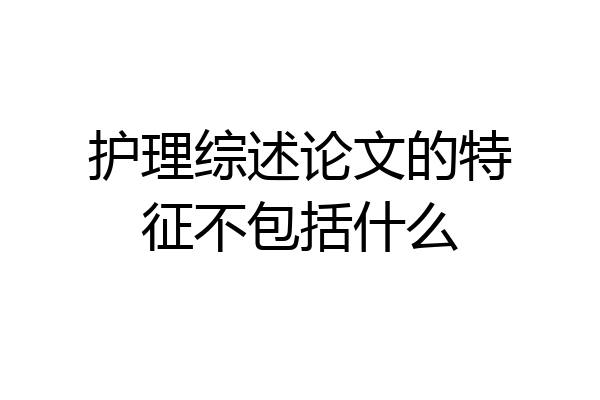 护理综述论文的特征不包括什么