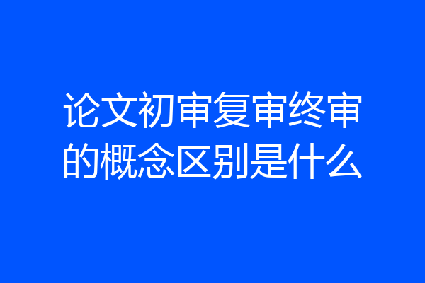 论文初审复审终审的概念区别是什么