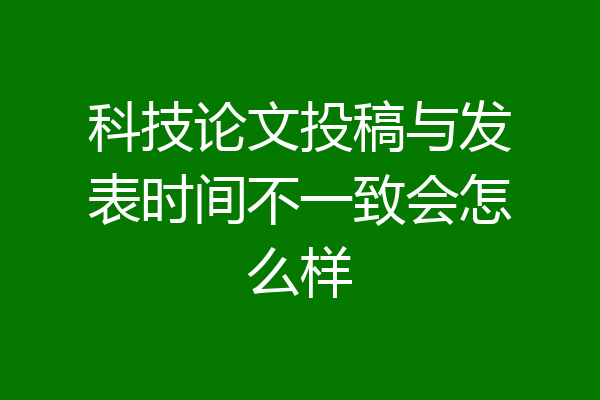 科技论文投稿与发表时间不一致会怎么样