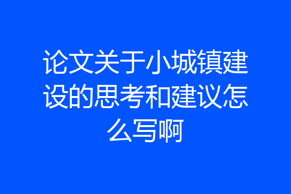 论文关于小城镇建设的思考和建议怎么写啊
