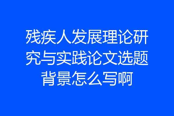 残疾人发展理论研究与实践论文选题背景怎么写啊