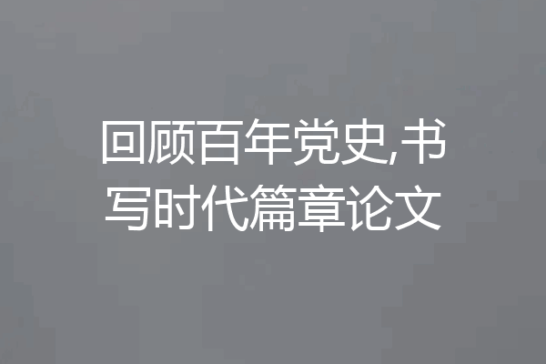 回顾百年党史,书写时代篇章论文