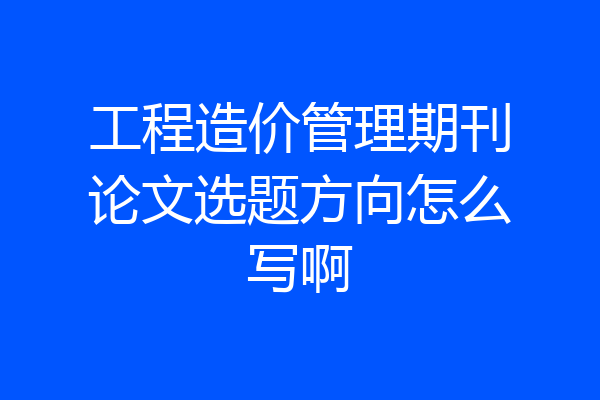 工程造价管理期刊论文选题方向怎么写啊