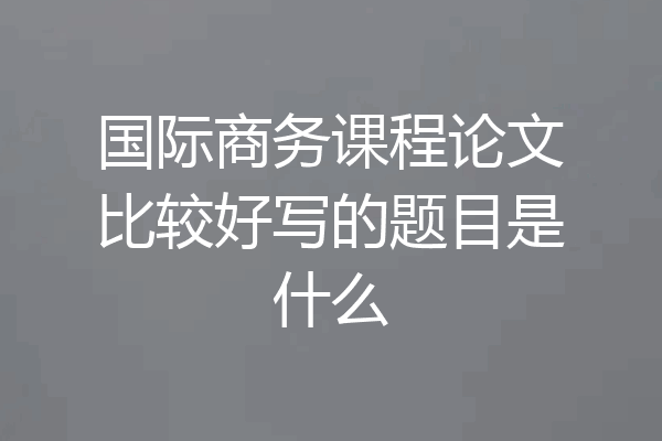 国际商务课程论文比较好写的题目是什么