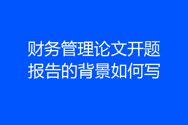 财务管理论文开题报告的背景如何写