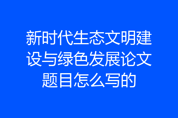 新时代生态文明建设与绿色发展论文题目怎么写的