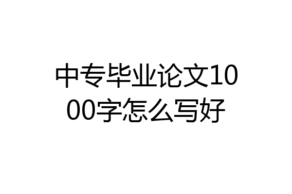 中专毕业论文1000字怎么写好