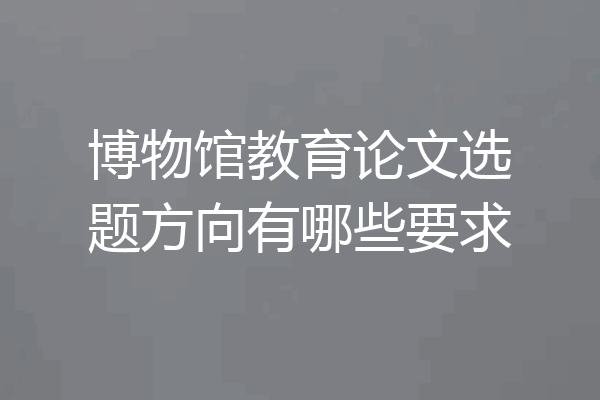 博物馆教育论文选题方向有哪些要求