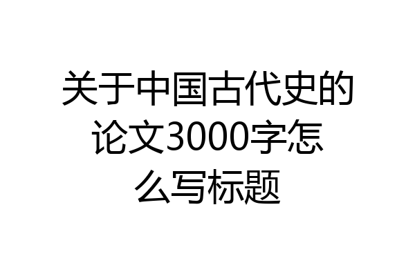 关于中国古代史的论文3000字怎么写标题