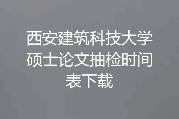 西安建筑科技大学硕士论文抽检时间表下载