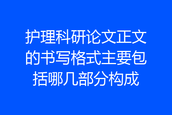 护理科研论文正文的书写格式主要包括哪几部分构成