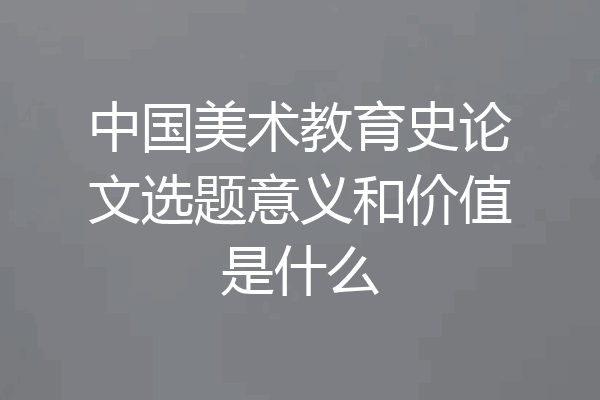 中国美术教育史论文选题意义和价值是什么