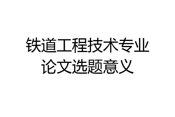 铁道工程技术专业论文选题意义