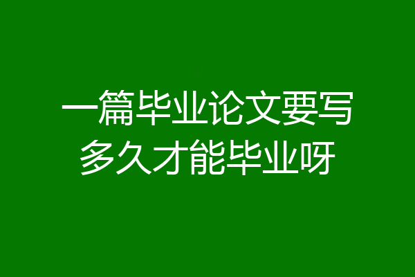 一篇毕业论文要写多久才能毕业呀
