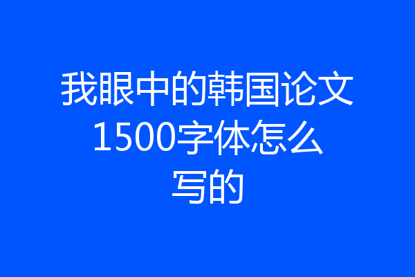 我眼中的韩国论文1500字体怎么写的
