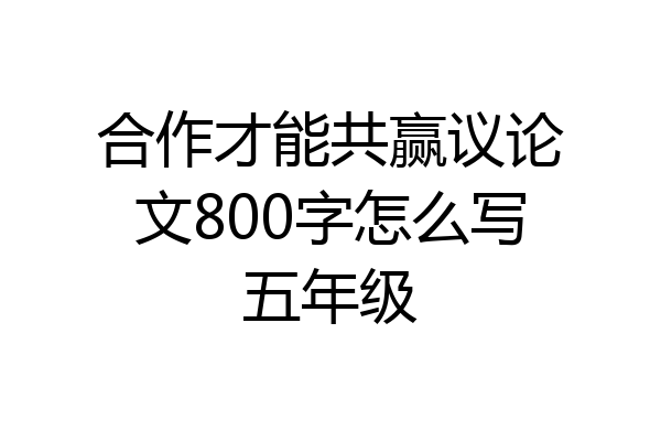 合作才能共赢议论文800字怎么写五年级