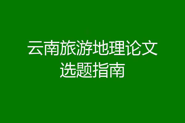 云南旅游地理论文选题指南