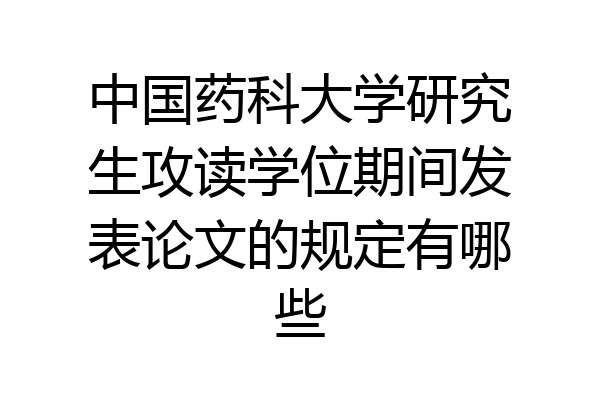 中国药科大学研究生攻读学位期间发表论文的规定有哪些
