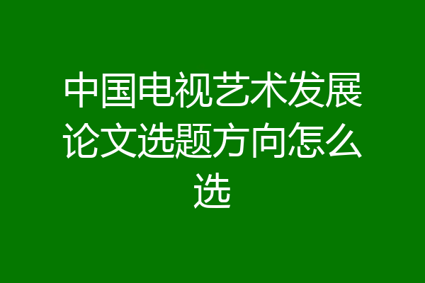 中国电视艺术发展论文选题方向怎么选