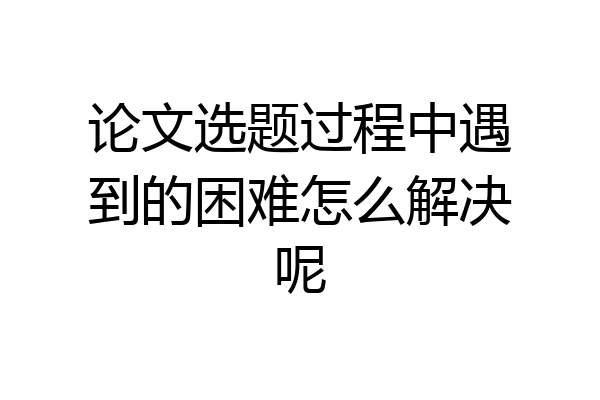论文选题过程中遇到的困难怎么解决呢