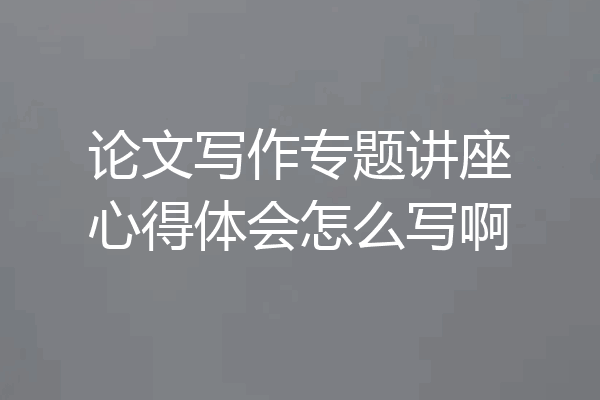 论文写作专题讲座心得体会怎么写啊