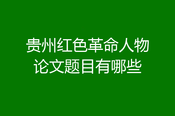 贵州红色革命人物论文题目有哪些