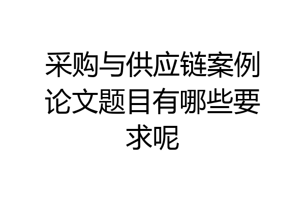 采购与供应链案例论文题目有哪些要求呢