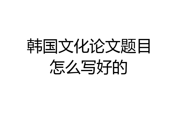韩国文化论文题目怎么写好的