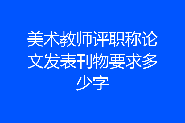 美术教师评职称论文发表刊物要求多少字