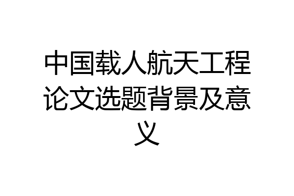 中国载人航天工程论文选题背景及意义